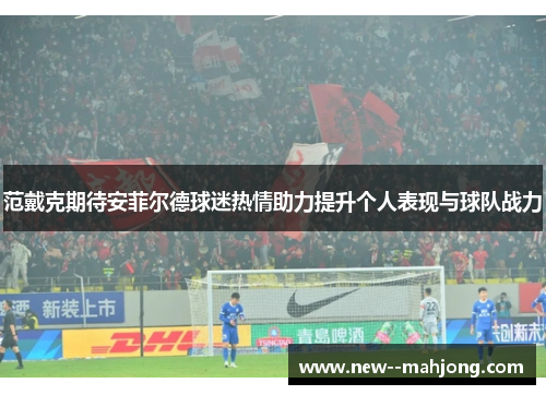 范戴克期待安菲尔德球迷热情助力提升个人表现与球队战力