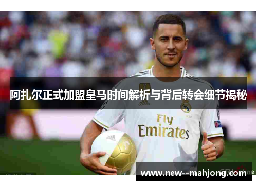 阿扎尔正式加盟皇马时间解析与背后转会细节揭秘