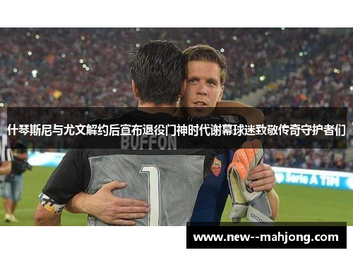 什琴斯尼与尤文解约后宣布退役门神时代谢幕球迷致敬传奇守护者们